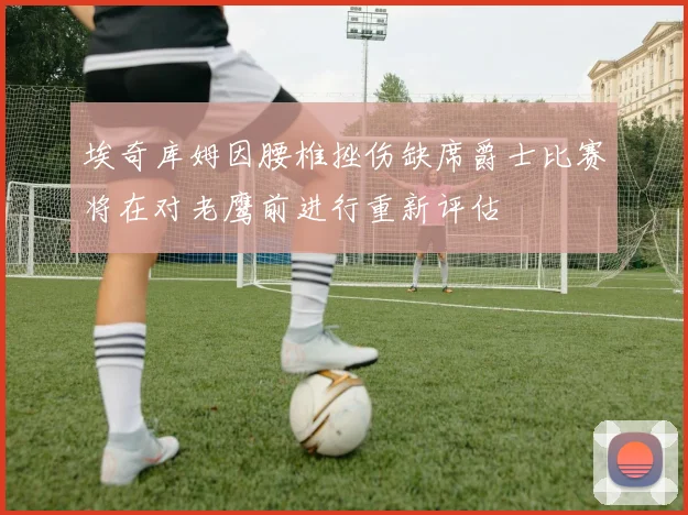 埃奇库姆因腰椎挫伤缺席爵士比赛将在对老鹰前进行重新评估