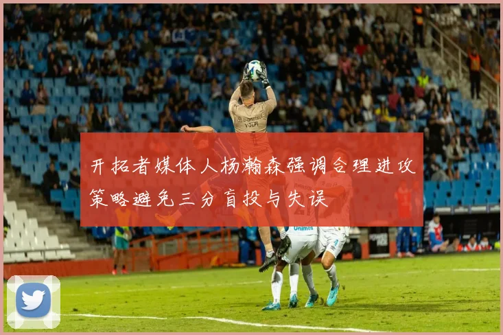 开拓者媒体人杨瀚森强调合理进攻策略避免三分盲投与失误