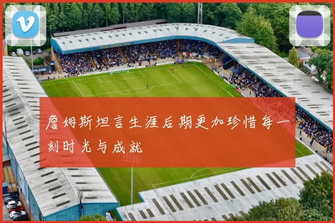 詹姆斯坦言生涯后期更加珍惜每一刻时光与成就