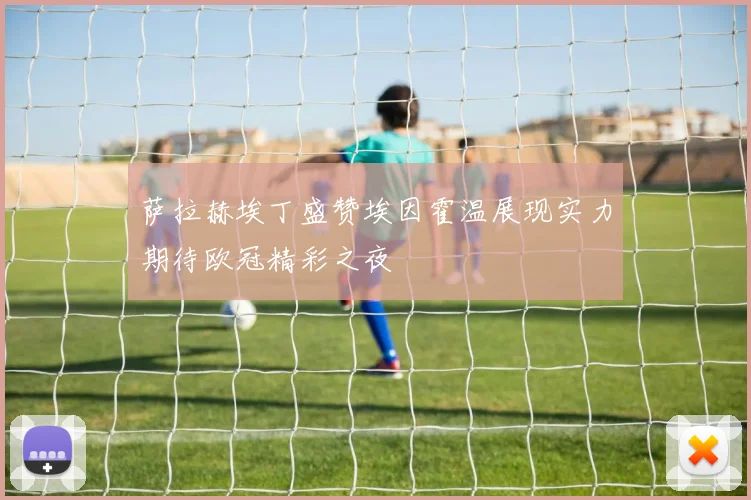 萨拉赫埃丁盛赞埃因霍温展现实力期待欧冠精彩之夜
