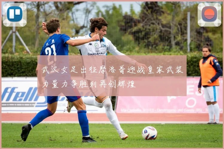武汉女足出征摩洛哥迎战皇家武装力量力争胜利再创辉煌
