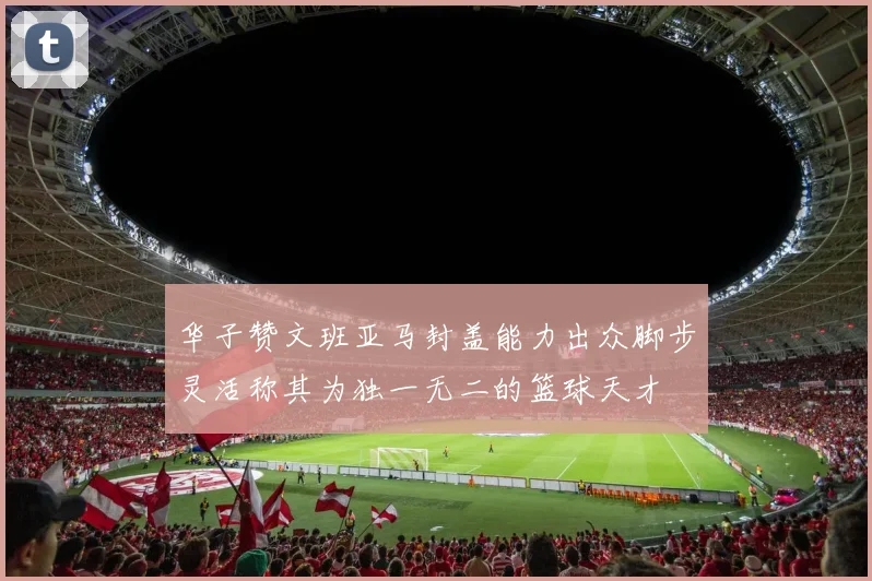 华子赞文班亚马封盖能力出众脚步灵活称其为独一无二的篮球天才