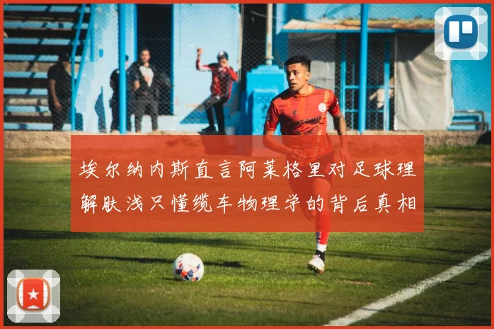 埃尔纳内斯直言阿莱格里对足球理解肤浅只懂缆车物理学的背后真相