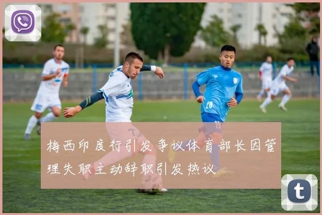 梅西印度行引发争议体育部长因管理失职主动辞职引发热议