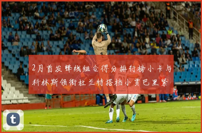 2月首发锋线组合得分排行榜小卡与科林斯领衔杜兰特搭档小贾巴里紧随其后