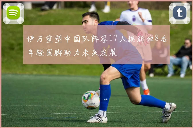 伊万重塑中国队阵容17人换新血8名年轻国脚助力未来发展