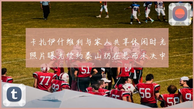 卡扎伊什维利与家人共享休闲时光照片曝光续约泰山仍在悬而未决中