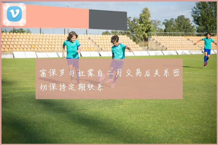 富保罗与杜蒙自二月交易后关系密切保持定期联系