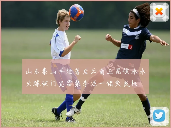 山东泰山半场落后云南玉昆侯永永头球破门克雷桑李源一错失良机