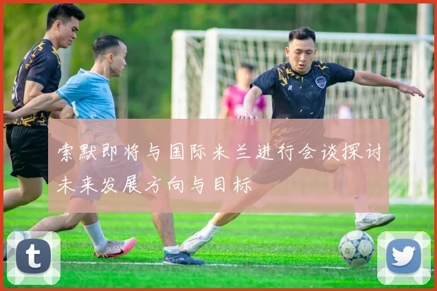 索默即将与国际米兰进行会谈探讨未来发展方向与目标