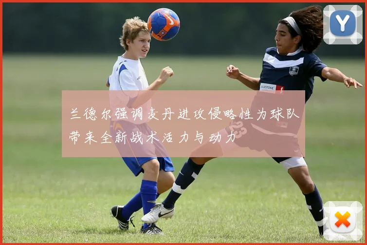 兰德尔强调麦丹进攻侵略性为球队带来全新战术活力与动力