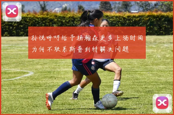 孙悦呼吁给予杨瀚森更多上场时间为何不联系斯普利特解决问题