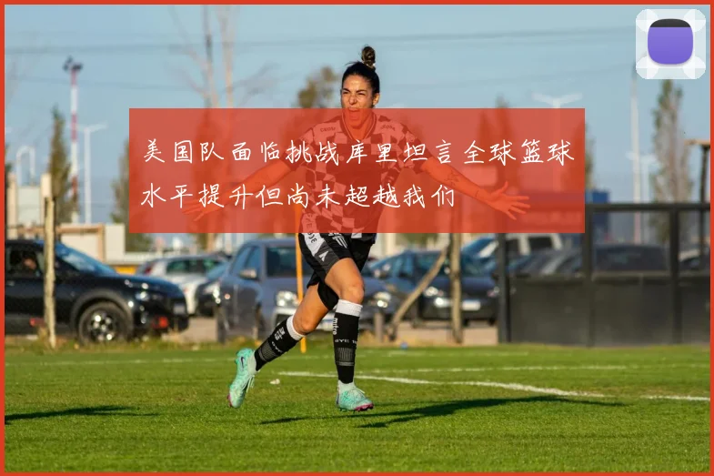 美国队面临挑战库里坦言全球篮球水平提升但尚未超越我们