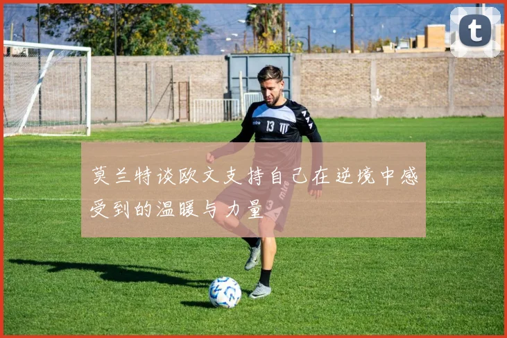 莫兰特谈欧文支持自己在逆境中感受到的温暖与力量