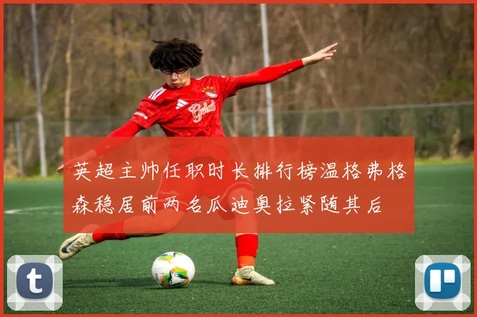 英超主帅任职时长排行榜温格弗格森稳居前两名瓜迪奥拉紧随其后