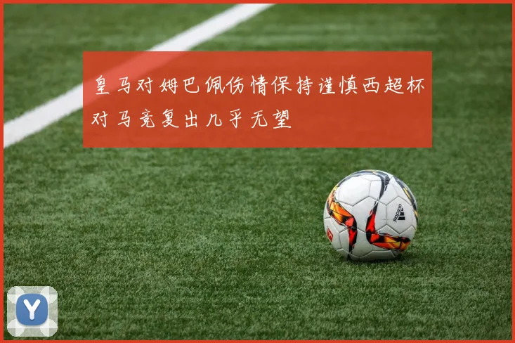 皇马对姆巴佩伤情保持谨慎西超杯对马竞复出几乎无望