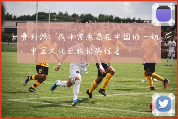 费利佩：我非常感恩在中国的一切，中国文化让我倍感惊喜