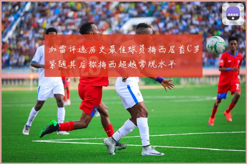 加雷评选历史最佳球员梅西居首C罗紧随其后称梅西超越常规水平
