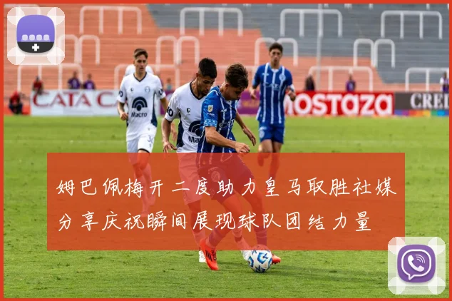 姆巴佩梅开二度助力皇马取胜社媒分享庆祝瞬间展现球队团结力量