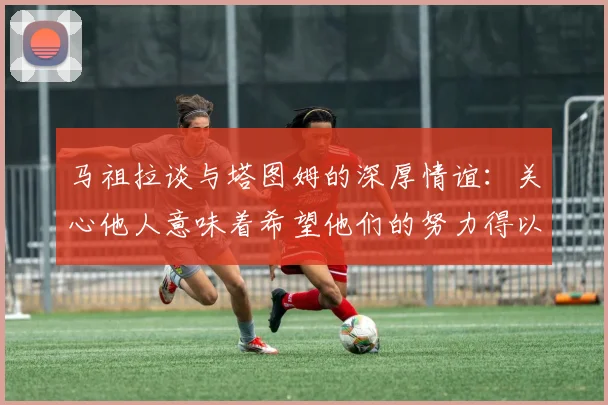 马祖拉谈与塔图姆的深厚情谊：关心他人意味着希望他们的努力得以回报