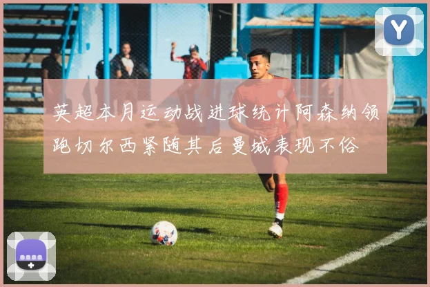 英超本月运动战进球统计阿森纳领跑切尔西紧随其后曼城表现不俗