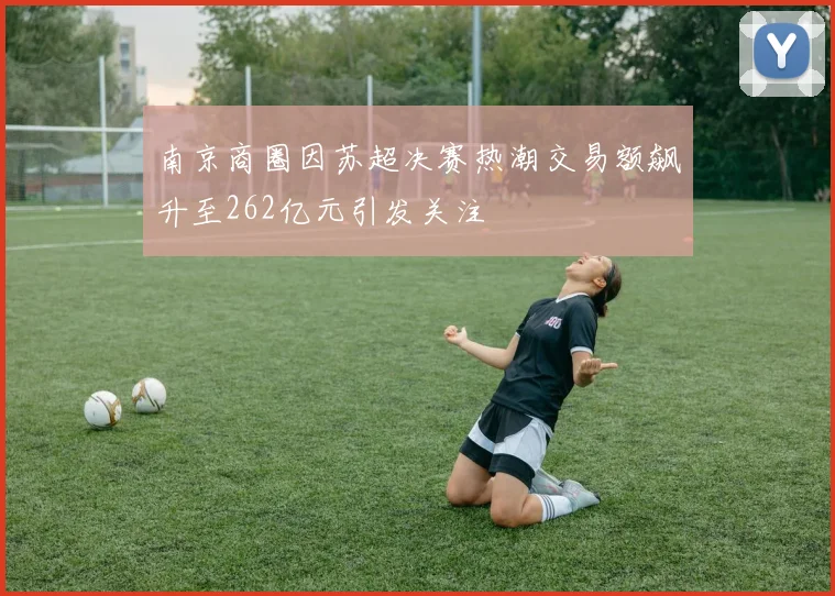 南京商圈因苏超决赛热潮交易额飙升至262亿元引发关注