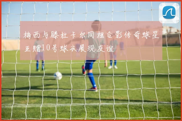 梅西与滕杜卡尔同框合影传奇球星互赠10号球衣展现友谊