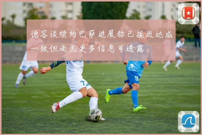 德容谈续约巴萨进展称已接近达成一致但尚无更多信息可透露
