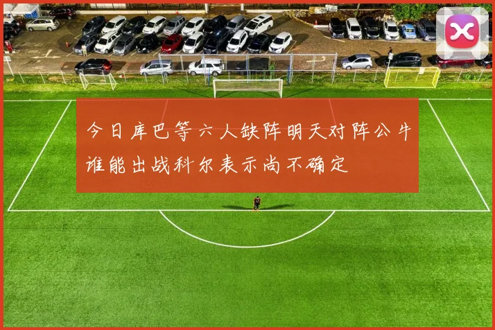 今日库巴等六人缺阵明天对阵公牛谁能出战科尔表示尚不确定