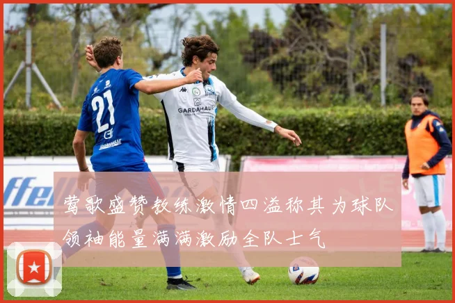 莺歌盛赞教练激情四溢称其为球队领袖能量满满激励全队士气