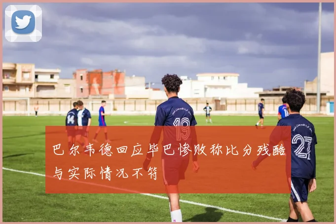 巴尔韦德回应毕巴惨败称比分残酷与实际情况不符