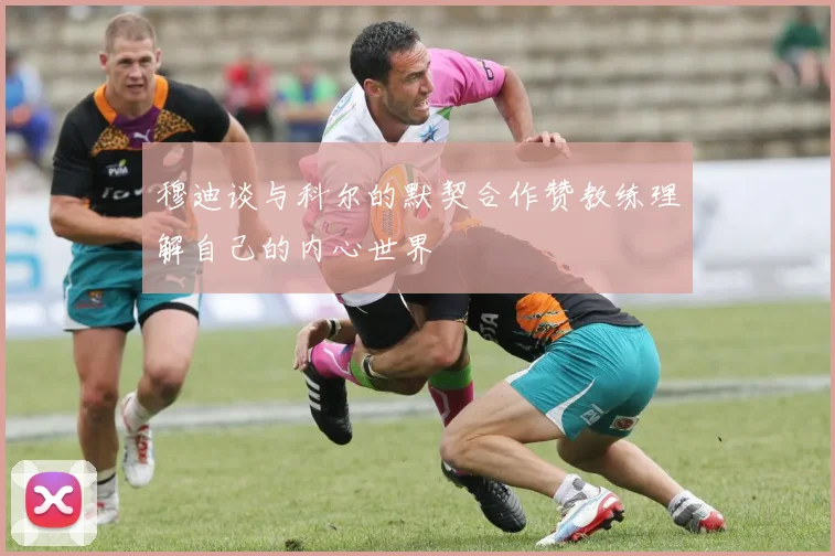 穆迪谈与科尔的默契合作赞教练理解自己的内心世界