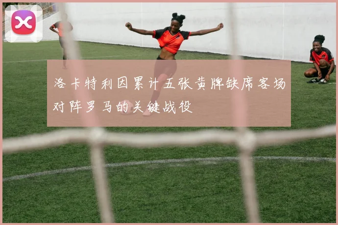洛卡特利因累计五张黄牌缺席客场对阵罗马的关键战役