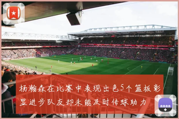 杨瀚森在比赛中表现出色5个篮板彰显进步队友却未能及时传球助力